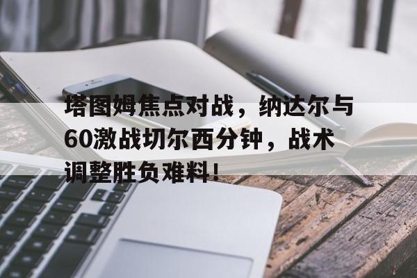 9九游登录 -塔图姆焦点对战，纳达尔与60激战切尔西分钟，战术调整胜负难料！的简单介绍