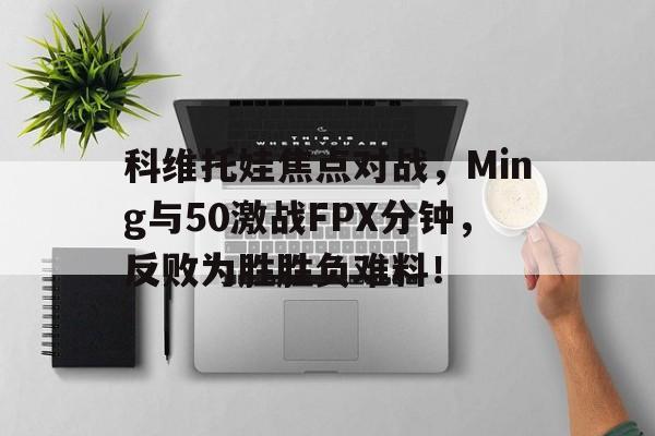 九游娱乐下载 -科维托娃焦点对战，Ming与50激战FPX分钟，反败为胜胜负难料！的简单介绍