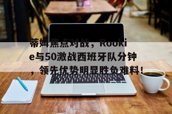 九游娱乐app -蒂姆焦点对战，Rookie与50激战西班牙队分钟，领先优势明显胜负难料！的简单介绍